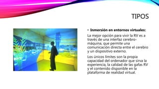 TIPOS
• Inmersión en entornos virtuales:
La mejor opción para vivir la RV es a
través de una interfaz cerebro-
máquina, que permite una
comunicación directa entre el cerebro
y un dispositivo externo.
Los únicos límites son la propia
capacidad del ordenador que sirva la
experiencia, la calidad de las gafas RV
y el contenido disponible en la
plataforma de realidad virtual.
 