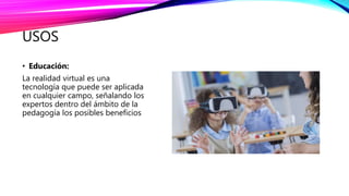USOS
• Educación:
La realidad virtual es una
tecnología que puede ser aplicada
en cualquier campo, señalando los
expertos dentro del ámbito de la
pedagogía los posibles beneficios
 