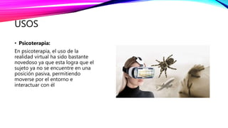 USOS
• Psicoterapia:
En psicoterapia, el uso de la
realidad virtual ha sido bastante
novedoso ya que esta logra que el
sujeto ya no se encuentre en una
posición pasiva, permitiendo
moverse por el entorno e
interactuar con él
 