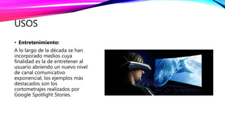 USOS
• Entretenimiento:
A lo largo de la década se han
incorporado medios cuya
finalidad es la de entretener al
usuario abriendo un nuevo nivel
de canal comunicativo
exponencial, los ejemplos más
destacados son los
cortometrajes realizados por
Google Spotlight Stories.
 