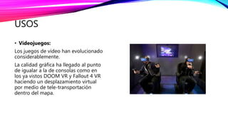 USOS
• Vídeojuegos:
Los juegos de vídeo han evolucionado
considerablemente.
La calidad gráfica ha llegado al punto
de igualar a la de consolas como en
los ya vistos DOOM VR y Fallout 4 VR
haciendo un desplazamiento virtual
por medio de tele-transportación
dentro del mapa.
 