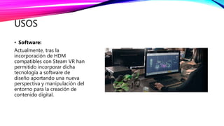 USOS
• Software:
Actualmente, tras la
incorporación de HDM
compatibles con Steam VR han
permitido incorporar dicha
tecnología a software de
diseño aportando una nueva
perspectiva y manipulación del
entorno para la creación de
contenido digital.
 
