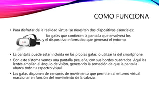 COMO FUNCIONA
• Para disfrutar de la realidad virtual se necesitan dos dispositivos esenciales:
las gafas que contienen la pantalla que envolverá los
ojos, y el dispositivo informático que generará el entorno
virtual.
• La pantalla puede estar incluida en las propias gafas, o utilizar la del smartphone.
• Con este sistema vemos una pantalla pequeña, con sus bordes cuadrados. Aquí las
lentes amplian el ángulo de visión, generando la sensación de que la pantalla
abarca todo tu espectro visual.
• Las gafas disponen de sensores de movimiento que permiten al entorno virtual
reaccionar en función del movimiento de la cabeza.
 