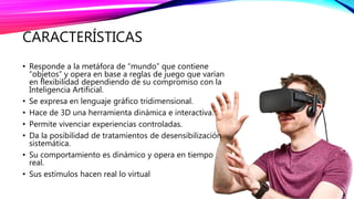 CARACTERÍSTICAS
• Responde a la metáfora de “mundo” que contiene
“objetos” y opera en base a reglas de juego que varían
en flexibilidad dependiendo de su compromiso con la
Inteligencia Artificial.
• Se expresa en lenguaje gráfico tridimensional.
• Hace de 3D una herramienta dinámica e interactiva.
• Permite vivenciar experiencias controladas.
• Da la posibilidad de tratamientos de desensibilización
sistemática.
• Su comportamiento es dinámico y opera en tiempo
real.
• Sus estímulos hacen real lo virtual
 