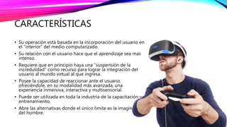 CARACTERÍSTICAS
• Su operación está basada en la incorporación del usuario en
el “interior” del medio computarizado.
• Su relación con el usuario hace que el aprendizaje sea mas
intenso.
• Requiere que en principio haya una “suspensión de la
incredulidad” como recurso para lograr la integración del
usuario al mundo virtual al que ingresa.
• Posee la capacidad de reaccionar ante el usuario,
ofreciéndole, en su modalidad más avanzada, una
experiencia inmersiva, interactiva y multisensorial.
• Puede ser utilizada en toda la industria de la capacitación y
entrenamiento.
• Abre las alternativas donde el único limite es la imaginación
del hombre.
 