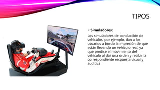 TIPOS
• Simuladores:
Los simuladores de conducción de
vehículos, por ejemplo, dan a los
usuarios a bordo la impresión de que
están llevando un vehículo real, ya
que predice el movimiento del
vehículo al dar una orden y recibir la
correspondiente respuesta visual y
auditiva
 