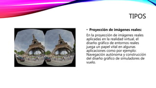 TIPOS
• Proyección de imágenes reales:
En la proyección de imágenes reales
aplicadas en la realidad virtual, el
diseño gráfico de entornos reales
juega un papel vital en algunas
aplicaciones como por ejemplo:
Navegación autónoma y construcción
del diseño gráfico de simuladores de
vuelo.
 