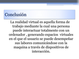 Conclusión
La realidad virtual es aquella forma de
trabajo mediante la cual una persona
puede interactuar totalmente con un
ordenador , generando espacios virtuales
en el que el usuario se puede desempeñar
sus labores comunicándose con la
maquina a través de dispositivos de
interacción.
 