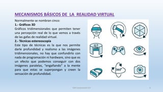 MECANISMOS BÁSICOS DE LA REALIDAD VIRTUAL
Normalmente se nombran cinco:
1.- Gráficos 3D
Gráficos tridimensionales que permiten tener
una percepción real de lo que vemos a través
de las gafas de realidad virtual.
2.- Técnicas estereoscopia
Este tipo de técnicas es la que nos permite
darle profundidad y realismo a las imágenes
tridimensionales, no hay que confundirlo con
nada de programación ni hardware, sino que es
un efecto que podemos conseguir con dos
imágenes paralelas, “engañando” a la mente
para que estas se superpongan y creen la
sensación de profundidad.
SJM Computación 4.0 6
 