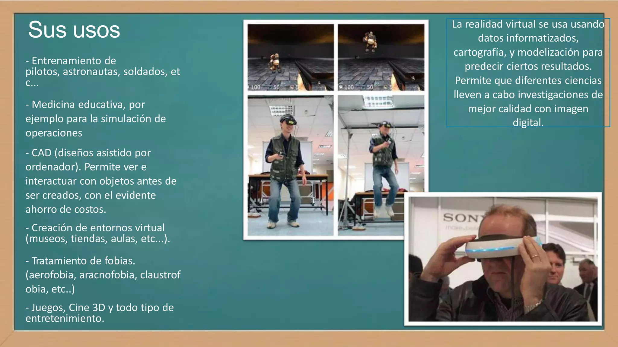 Sus usos
- Entrenamiento de
pilotos, astronautas, soldados, et
c...
- Medicina educativa, por
ejemplo para la simulación de
operaciones
- CAD (diseños asistido por
ordenador). Permite ver e
interactuar con objetos antes de
ser creados, con el evidente
ahorro de costos.
- Creación de entornos virtual
(museos, tiendas, aulas, etc...).
- Tratamiento de fobias.
(aerofobia, aracnofobia, claustrof
obia, etc..)
- Juegos, Cine 3D y todo tipo de
entretenimiento.
La realidad virtual se usa usando
datos informatizados,
cartografía, y modelización para
predecir ciertos resultados.
Permite que diferentes ciencias
lleven a cabo investigaciones de
mejor calidad con imagen
digital.
 