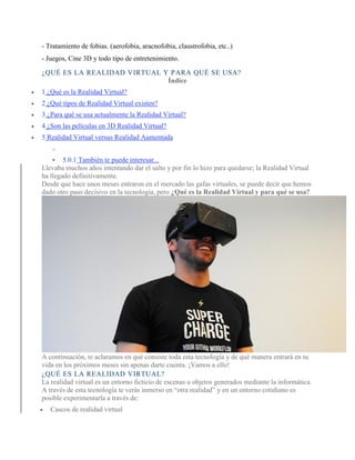 - Tratamiento de fobias. (aerofobia, aracnofobia, claustrofobia, etc..)
- Juegos, Cine 3D y todo tipo de entretenimiento.
¿QUÉ ES LA REALIDAD VIRTUAL Y PARA QUÉ SE USA?
Índice
• 1 ¿Qué es la Realidad Virtual?
• 2 ¿Qué tipos de Realidad Virtual existen?
• 3 ¿Para qué se usa actualmente la Realidad Virtual?
• 4 ¿Son las películas en 3D Realidad Virtual?
• 5 Realidad Virtual versus Realidad Aumentada
o
▪ 5.0.1 También te puede interesar...
Llevaba muchos años intentando dar el salto y por fin lo hizo para quedarse; la Realidad Virtual
ha llegado definitivamente.
Desde que hace unos meses entraron en el mercado las gafas virtuales, se puede decir que hemos
dado otro paso decisivo en la tecnología, pero ¿Qué es la Realidad Virtual y para qué se usa?
A continuación, te aclaramos en qué consiste toda esta tecnología y de qué manera entrará en tu
vida en los próximos meses sin apenas darte cuenta. ¡Vamos a ello!
¿QUÉ ES LA REALIDAD VIRTUAL?
La realidad virtual es un entorno ficticio de escenas u objetos generados mediante la informática.
A través de esta tecnología te verás inmerso en “otra realidad” y en un entorno cotidiano es
posible experimentarla a través de:
• Cascos de realidad virtual
 
