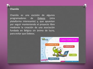 Chamilo
Chamilo es una escisión de algunos
programadores de Dokeos (otra
plataforma interesante) y, que apuestan
por seguir manteniendo el proyecto libre
mediante la creación de una asociación
fundada en Bélgica sin ánimo de lucro,
para evitar que Dokeos.
 