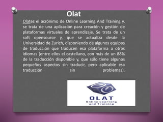 Olat
Olates el acrónimo de Online Learning And Training y,
se trata de una aplicación para creación y gestión de
plataformas virtuales de aprendizaje. Se trata de un
soft opensource y, que se actualiza desde la
Universidad de Zurich, disponiendo de algunos equipos
de traducción que traducen esa plataforma a otros
idiomas (entre ellos el castellano, con más de un 88%
de la traducción disponible y, que sólo tiene algunos
pequeños aspectos sin traducir, pero aplicable esa
traducción sin problemas).
 