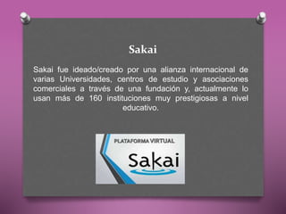 Sakai
Sakai fue ideado/creado por una alianza internacional de
varias Universidades, centros de estudio y asociaciones
comerciales a través de una fundación y, actualmente lo
usan más de 160 instituciones muy prestigiosas a nivel
educativo.
 