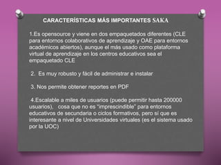 CARACTERÍSTICAS MÁS IMPORTANTES SAKA
1.Es opensource y viene en dos empaquetados diferentes (CLE
para entornos colaborativos de aprendizaje y OAE para entornos
académicos abiertos), aunque el más usado como plataforma
virtual de aprendizaje en los centros educativos sea el
empaquetado CLE
2. Es muy robusto y fácil de administrar e instalar
3. Nos permite obtener reportes en PDF
4.Escalable a miles de usuarios (puede permitir hasta 200000
usuarios), cosa que no es “imprescindible” para entornos
educativos de secundaria o ciclos formativos, pero sí que es
interesante a nivel de Universidades virtuales (es el sistema usado
por la UOC)
 