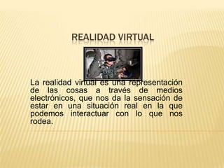  REALIDAD VIRTUAL La realidad virtual es una representación de las cosas a través de medios electrónicos, que nos da la sensación de estar en una situación real en la que podemos interactuar con lo que nos rodea.  