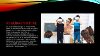 REALIDAD VIRTUAL
La nueva tecnología es importante
para el desarrollo del infante, así como
ahora abarcaremos la realidad virtual.
Para el desarrollo del niño e
implementar la realidad virtual son
nuevas experiencias del niño gracias a
un material que es el lente de realidad
virtual es una pantalla inversiva que
bloquea el mundo exterior y muestra
un mundo 3D o imágenes en 360
grados para crear una simulación que
el niño va experimentarlo
 