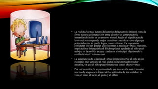 • La realidad virtual dentro del ámbito del desarrollo infantil como la
forma natural de interacción entre el niño y el computador la
inmersión del niño en un entorno virtual. Según el significado de
lo virtual se comprende mejor cuando se considera como algo que
potencialmente se puede lograr, materializarse. Es importante
considerar los tres pilares que sustentan la realidad virtual: realismo,
implicación e interactividad. Dichos pilares ayudarán al niño en el
trabajo, en la medida en que conducen al principal objetivo de la
realidad virtual: la inmersión.
• La experiencia de la realidad virtual implica insertar al niño en un
escenario muy cercano al real. dicha inserción puede resultar
atractiva, ya que el niño puede interactuar con el objeto virtual
• Por eso los niños, la experimentarlo esa interacción con el mundo
real puede aceptarse a través de los estímulos de los sentidos: la
vista, el oído, el tacto, el gusto y el olfato
 