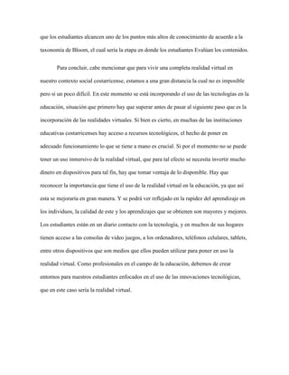 que los estudiantes alcancen uno de los puntos más altos de conocimiento de acuerdo a la 
taxonomía de Bloom, el cual sería la etapa en donde los estudiantes Evalúan los contenidos. 
Para concluir, cabe mencionar que para vivir una completa realidad virtual en 
nuestro contexto social costarricense, estamos a una gran distancia la cual no es imposible 
pero sí un poco difícil. En este momento se está incorporando el uso de las tecnologías en la 
educación, situación que primero hay que superar antes de pasar al siguiente paso que es la 
incorporación de las realidades virtuales. Si bien es cierto, en muchas de las instituciones 
educativas costarricenses hay acceso a recursos tecnológicos, el hecho de poner en 
adecuado funcionamiento lo que se tiene a mano es crucial. Si por el momento no se puede 
tener un uso inmersivo de la realidad virtual, que para tal efecto se necesita invertir mucho 
dinero en dispositivos para tal fin, hay que tomar ventaja de lo disponible. Hay que 
reconocer la importancia que tiene el uso de la realidad virtual en la educación, ya que así 
esta se mejoraría en gran manera. Y se podrá ver reflejado en la rapidez del aprendizaje en 
los individuos, la calidad de este y los aprendizajes que se obtienen son mayores y mejores. 
Los estudiantes están en un diario contacto con la tecnología, y en muchos de sus hogares 
tienen acceso a las consolas de video juegos, a los ordenadores, teléfonos celulares, tablets, 
entre otros dispositivos que son medios que ellos pueden utilizar para poner en uso la 
realidad virtual. Como profesionales en el campo de la educación, debemos de crear 
entornos para nuestros estudiantes enfocados en el uso de las innovaciones tecnológicas, 
que en este caso sería la realidad virtual. 
 