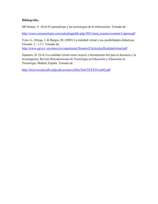 Bibliografía: 
MCfarlane, V. (N.d) El aprendizaje y las tecnologías de la información. Tomado de : 
http://www.cursoscolypro.com/aula/pluginfile.php/3051/mod_resource/content/1/apren.pdf 
Vera, G., Ortega, J. & Burgos, M. (2003) La realidad virtual y sus posibilidades didácticas. 
Eticanet. 2 , 1-17. Tomado de: 
http://www.ugr.es/~sevimeco/revistaeticanet/Numero2/Articulos/Realidadvirtual.pdf 
Zapatero, D. (N.d.) La realidad virtual como recurso y herramienta útil para la docencia y la 
investigación. Revista Iberoamericana de Tecnología en Educación y Educación en 
Tecnología. Madrid, España. Tomado de : 
http://teyet-revista.info.unlp.edu.ar/nuevo/files/No6/TEYET6-art02.pdf 
