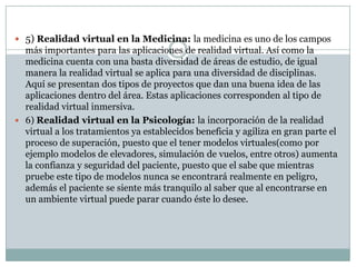  5) Realidad virtual en la Medicina: la medicina es uno de los campos
  más importantes para las aplicaciones de realidad virtual. Así como la
  medicina cuenta con una basta diversidad de áreas de estudio, de igual
  manera la realidad virtual se aplica para una diversidad de disciplinas.
  Aquí se presentan dos tipos de proyectos que dan una buena idea de las
  aplicaciones dentro del área. Estas aplicaciones corresponden al tipo de
  realidad virtual inmersiva.
 6) Realidad virtual en la Psicología: la incorporación de la realidad
  virtual a los tratamientos ya establecidos beneficia y agiliza en gran parte el
  proceso de superación, puesto que el tener modelos virtuales(como por
  ejemplo modelos de elevadores, simulación de vuelos, entre otros) aumenta
  la confianza y seguridad del paciente, puesto que el sabe que mientras
  pruebe este tipo de modelos nunca se encontrará realmente en peligro,
  además el paciente se siente más tranquilo al saber que al encontrarse en
  un ambiente virtual puede parar cuando éste lo desee.
 