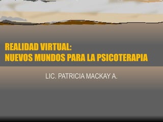 REALIDAD VIRTUAL:  NUEVOS MUNDOS PARA LA PSICOTERAPIA LIC. PATRICIA MACKAY A. 