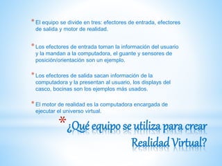 *¿Qué equipo se utiliza para crear
Realidad Virtual?
*El equipo se divide en tres: efectores de entrada, efectores
de salida y motor de realidad.
*Los efectores de entrada toman la información del usuario
y la mandan a la computadora, el guante y sensores de
posición/orientación son un ejemplo.
*Los efectores de salida sacan información de la
computadora y la presentan al usuario, los displays del
casco, bocinas son los ejemplos más usados.
*El motor de realidad es la computadora encargada de
ejecutar el universo virtual.
 
