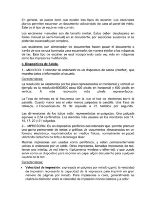 En general, se puede decir que existen tres tipos de escáner: Los escáneres
planos permiten escanear un documento colocándolo de cara al panel de vidrio.
Éste es el tipo de escáner más común.
Los escáneres manuales son de tamaño similar. Éstos deben desplazarse en
forma manual (o semi-manual) en el documento, por secciones sucesivas si se
pretende escanearlo por completo.
Los escáneres con alimentador de documentos hacen pasar el documento a
través de una ranura iluminada para escanearlo, de manera similar a las máquinas
de fax. Este tipo de escáner se está incorporando cada vez más en máquinas
como las impresoras multifunción.
c. Dispositivos de Salida.
1.- MONITOR: El monitor de ordenador es un dispositivo de salida (interfaz), que
muestra datos o información al usuario.
Características:
La resolución se caracteriza por los píxel representados en horizontal y vertical un
ejemplo es la resolución800X600 osea 800 píxels en horizontal y 600 píxels en
vertical. A más resolución más píxels representados.
La Tasa de refresco es la frecuencia con la que el haz de electrones barre la
pantalla. Cuanto mayor sea el valor menos parpadea la pantalla. Una Tasa de
refresco, o Frecuencias de 75 Hz equivale a 75 barridos por segundo.
Las dimensiones de los tubos están representadas en pulgadas. Una pulgada
equivale a 2,54 centímetros. Las medidas más usuales en los monitores son 14,
15, 17, 20 y 21 pulgadas.
2.- IMPRESORA: Es un dispositivo periférico del ordenador que permite producir
una gama permanente de textos o gráficos de documentos almacenados en un
formato electrónico, imprimiéndolos en medios físicos, normalmente en papel,
utilizando cartuchos de tinta o tecnología láser.
Muchas impresoras son usadas como periféricos, y están permanentemente
unidas al ordenador por un cable. Otras impresoras, llamadas impresoras de red,
tienen una interfaz de red interno (típicamente wireless o ethernet), y que puede
servir como un dispositivo para imprimir en papel algún documento para cualquier
usuario de la red.
Características:
 Velocidad de impresión: expresada en páginas por minuto (ppm), la velocidad
de impresión representa la capacidad de la impresora para imprimir un gran
número de páginas por minuto. Para impresoras a color, generalmente se
realiza la distinción entre la velocidad de impresión monocromática y a color.
 