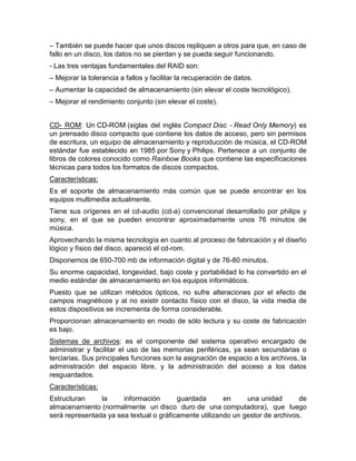 – También se puede hacer que unos discos repliquen a otros para que, en caso de
fallo en un disco, los datos no se pierdan y se pueda seguir funcionando.
- Las tres ventajas fundamentales del RAID son:
– Mejorar la tolerancia a fallos y facilitar la recuperación de datos.
– Aumentar la capacidad de almacenamiento (sin elevar el coste tecnológico).
– Mejorar el rendimiento conjunto (sin elevar el coste).
CD- ROM: Un CD-ROM (siglas del inglés Compact Disc - Read Only Memory) es
un prensado disco compacto que contiene los datos de acceso, pero sin permisos
de escritura, un equipo de almacenamiento y reproducción de música, el CD-ROM
estándar fue establecido en 1985 por Sony y Philips. Pertenece a un conjunto de
libros de colores conocido como Rainbow Books que contiene las especificaciones
técnicas para todos los formatos de discos compactos.
Características:
Es el soporte de almacenamiento más común que se puede encontrar en los
equipos multimedia actualmente.
Tiene sus orígenes en el cd-audio (cd-a) convencional desarrollado por philips y
sony, en el que se pueden encontrar aproximadamente unos 76 minutos de
música.
Aprovechando la misma tecnología en cuanto al proceso de fabricación y el diseño
lógico y físico del disco, apareció el cd-rom.
Disponemos de 650-700 mb de información digital y de 76-80 minutos.
Su enorme capacidad, longevidad, bajo coste y portabilidad lo ha convertido en el
medio estándar de almacenamiento en los equipos informáticos.
Puesto que se utilizan métodos ópticos, no sufre alteraciones por el efecto de
campos magnéticos y al no existir contacto físico con el disco, la vida media de
estos dispositivos se incrementa de forma considerable.
Proporcionan almacenamiento en modo de sólo lectura y su coste de fabricación
es bajo.
Sistemas de archivos: es el componente del sistema operativo encargado de
administrar y facilitar el uso de las memorias periféricas, ya sean secundarias o
terciarias. Sus principales funciones son la asignación de espacio a los archivos, la
administración del espacio libre, y la administración del acceso a los datos
resguardados.
Características:
Estructuran la información guardada en una unidad de
almacenamiento (normalmente un disco duro de una computadora), que luego
será representada ya sea textual o gráficamente utilizando un gestor de archivos.
 