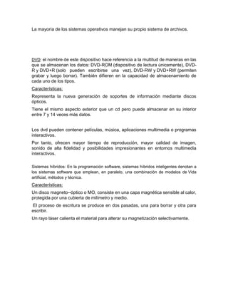 La mayoría de los sistemas operativos manejan su propio sistema de archivos.
DVD: el nombre de este dispositivo hace referencia a la multitud de maneras en las
que se almacenan los datos: DVD-ROM (dispositivo de lectura únicamente), DVD-
R y DVD+R (solo pueden escribirse una vez), DVD-RW y DVD+RW (permiten
grabar y luego borrar). También difieren en la capacidad de almacenamiento de
cada uno de los tipos.
Características:
Representa la nueva generación de soportes de información mediante discos
ópticos.
Tiene el mismo aspecto exterior que un cd pero puede almacenar en su interior
entre 7 y 14 veces más datos.
Los dvd pueden contener películas, música, aplicaciones multimedia o programas
interactivos.
Por tanto, ofrecen mayor tiempo de reproducción, mayor calidad de imagen,
sonido de alta fidelidad y posibilidades impresionantes en entornos multimedia
interactivos.
Sistemas híbridos: En la programación software, sistemas híbridos inteligentes denotan a
los sistemas software que emplean, en paralelo, una combinación de modelos de Vida
artificial, métodos y técnica.
Características:
Un disco magneto--óptico o MO, consiste en una capa magnética sensible al calor,
protegida por una cubierta de milímetro y medio.
El proceso de escritura se produce en dos pasadas, una para borrar y otra para
escribir.
Un rayo láser calienta el material para alterar su magnetización selectivamente.
 
