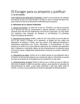 D) Escoger para su proyecto y justificar:
a.- sw de creación:
POR CÓDIGOS DE MARCADO (TAGGING): usare lo que es este tipo de software
de creación ya que es el más sencillo y se basa en usar un formato de texto html,
para construir lo que es el documento multimedia para el proyecto.
b.- Elementos de su sistema multimedia
1.- Equipo de cómputo: se usara PC ya que es Windows y en ella se encuentra
por lo general ese tipo de computadoras y sistema operativo y está basado en
ventanas para más fácil de implementar a la hora de su ejecución y va más rápido
con versiones más recientes de Windows si son Windows 8.1 y Windows
8 para los equipos de escritorio.
2.- Dispositivos de entrada: teclado y ratón se van a usar estos ya que con ellos es
con lo que vamos a navegar en la aplicación, el teclado por que utiliza una
disposición de botones o teclas, para que actúen como palancas mecánicas o
interruptores electrónicos que envían información a la computadora. El ratón
porque es el medio con el que podemos seleccionar las ventanas que deseamos
abrir y Detecta su movimiento relativo en dos dimensiones por la superficie plana
en la que se apoya, reflejándose habitualmente a través de un puntero o flecha en
el monitor.
3.- Dispositivos de salida: monitor se va a utilizar porque es una aplicación web y
el cual se va usar ya que sabemos que muestra los datos o información al usuario
con esto ya se podrá ver el resultado que es la aplicación en este caso.
4.- Almacenamiento de datos: Discos y Raid se van a utilizar ya que con ellos en
este caso es seguro y deben ser grandes, rápidos, para soportar la necesidad de
almacenamiento de datos, y para poder almacenar o leer esos datos sobre la
marcha. Lo bueno es que podemos aumentar la capacidad de almacenamiento.
 