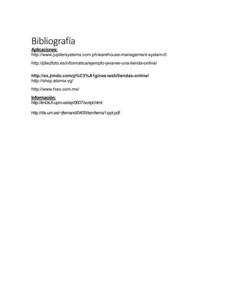 Bibliografía
Aplicaciones:
http://www.jupitersystems.com.ph/warehouse-management-system-0
http://jdiezfoto.es/informatica/ejemplo-java-ee-una-tienda-online/
http://es.jimdo.com/p%C3%A1ginas-web/tiendas-online/
http://shop.atomix.vg/
http://www.hiso.com.mx/
Información:
http://lml.ls.fi.upm.es/ep/0607/script.html
http://dis.um.es/~jfernand/0405/tsm/tema1-ppt.pdf
 