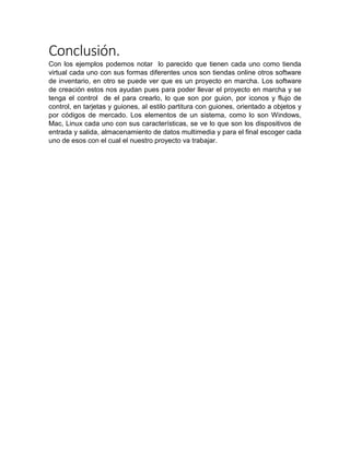 Conclusión.
Con los ejemplos podemos notar lo parecido que tienen cada uno como tienda
virtual cada uno con sus formas diferentes unos son tiendas online otros software
de inventario, en otro se puede ver que es un proyecto en marcha. Los software
de creación estos nos ayudan pues para poder llevar el proyecto en marcha y se
tenga el control de el para crearlo, lo que son por guion, por iconos y flujo de
control, en tarjetas y guiones, al estilo partitura con guiones, orientado a objetos y
por códigos de mercado. Los elementos de un sistema, como lo son Windows,
Mac, Linux cada uno con sus características, se ve lo que son los dispositivos de
entrada y salida, almacenamiento de datos multimedia y para el final escoger cada
uno de esos con el cual el nuestro proyecto va trabajar.
 