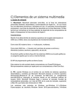 C) Elementos de un sistema multimedia
a. equipo de cómputo
1.- Macintosh: Macintosh abreviado como Mac, es la línea de ordenadores
personales diseñada, desarrollada y comercializada por Apple Inc... En sus inicios
fue una alternativa económica y doméstica al Lisa, un avanzado microcomputador
empresarial, cuya línea de desarrollo fue absorbida por la línea Macintosh. El Mac
terminó por convertirse en la línea estándar de desarrollo de los computadores de
Apple, al desaparecer la línea evolutiva del Apple II.
Características:
MacOs X (la última familia de sistemas operativos de la apple) está basado en
UNIX (es un BSD), tiene una arquitectura de microkernel (Darwin).
Como todo SO moderno tiene ---> multiusuario, multitarea,
Como todo UNIX tine ---> Usuario root, permisos de acceso a archivos y
directorios (Lectura, escritura y ejecución), etc etc etc
El escritorio gráfico se llama Aqua (En los sistemas UNIX/Linux la parte gráfica es
un programa aparte que no corre a nivel de Kernel)
El API de programación grafico se llama Cocoa.
Este sistema ha sido portado desde computadoras con PowerPC(Antiguos
Microprocesadores usados por apple para sus computadoras) a Intel Core Duo.
2.- PC: usando Windows es el nombre de una familia de sistemas operativos
desarrollados y vendidos por Microsoft. Microsoft introdujo un entorno operativo
denominado Windows el 25 de noviembre de 1985 como un complemento
para MS-DOS en respuesta al creciente interés en las interfaces gráficas de
usuario (GUI). Microsoft Windows llegó a dominar el mercado mundial de
computadoras personales, con más del 90% de la cuota de mercado, superando
a Mac OS, que había sido introducido en 1984.
Las versiones más recientes de Windows son Windows 8.1 y Windows
8 para equipos de escritorio, Windows Server 2012 para servidores y Windows
 