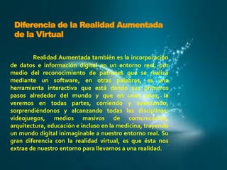 Diferencia de la Realidad Aumentada
de la Virtual
Realidad Aumentada también es la incorporación
de datos e información digital en un entorno real, por
medio del reconocimiento de patrones que se realiza
mediante un software, en otras palabras, es una
herramienta interactiva que está dando sus primeros
pasos alrededor del mundo y que en unos años, la
veremos en todas partes, corriendo y avanzando,
sorprendiéndonos y alcanzando todas las disciplinas:
videojuegos, medios masivos de comunicación,
arquitectura, educación e incluso en la medicina, trayendo
un mundo digital inimaginable a nuestro entorno real. Su
gran diferencia con la realidad virtual, es que ésta nos
extrae de nuestro entorno para llevarnos a una realidad.

 