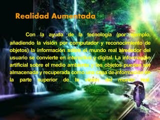 Realidad Aumentada
Con la ayuda de la tecnología (por ejemplo,
añadiendo la visión por computador y reconocimiento de
objetos) la información sobre el mundo real alrededor del
usuario se convierte en interactiva y digital. La información
artificial sobre el medio ambiente y los objetos pueden ser
almacenada y recuperada como una capa de información en
la parte superior de la visión del mundo real.

 