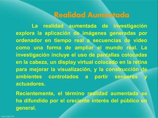 Realidad Aumentada
La realidad aumentada de investigación
explora la aplicación de imágenes generadas por
ordenador en tiempo real a secuencias de vídeo
como una forma de ampliar el mundo real. La
investigación incluye el uso de pantallas colocadas
en la cabeza, un display virtual colocado en la retina
para mejorar la visualización, y la construcción de
ambientes controlados a partir sensores y
actuadores.

Recientemente, el término realidad aumentada se
ha difundido por el creciente interés del público en
general.

 