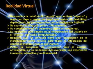 Realidad Virtual
Características de la Realidad
 Responde a la metáfora de "mundo" que contiene "objetos" y
Virtual.
opera en base a reglas de juego que varían en flexibilidad







dependiendo de su compromiso con la Inteligencia Artificial.
Se expresa en lenguaje gráfico tridimensional.
Su comportamiento es dinámico y opera en tiempo real.
Su operación está basada en la incorporación del usuario en
el "interior" del medio computarizado.
Requiere que, en principio haya una "suspensión de la
incredulidad" como recurso para lograr la integración del
usuario al mundo virtual al que ingresa.
Posee la capacidad de reaccionar ante el usuario,
ofreciéndole, en su modalidad más avanzada, una experiencia
inmersiva, interactiva y multisensorial.

 