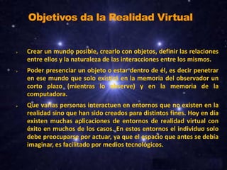Objetivos da la Realidad Virtual







Crear un mundo posible, crearlo con objetos, definir las relaciones
entre ellos y la naturaleza de las interacciones entre los mismos.
Poder presenciar un objeto o estar dentro de él, es decir penetrar
en ese mundo que solo existirá en la memoria del observador un
corto plazo (mientras lo observe) y en la memoria de la
computadora.
Que varias personas interactuen en entornos que no existen en la
realidad sino que han sido creados para distintos fines. Hoy en día
existen muchas aplicaciones de entornos de realidad virtual con
éxito en muchos de los casos. En estos entornos el individuo solo
debe preocuparse por actuar, ya que el espacio que antes se debía
imaginar, es facilitado por medios tecnológicos.

 