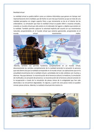 Realidad virtual
La realidad virtual se podría definir como un sistema informático que genera en tiempo real
representaciones de la realidad, que de hecho no son más que ilusiones ya que se trata de una
realidad perceptiva sin ningún soporte físico y que únicamente se da en el interior de los
ordenadores. La simulación que hace la realidad virtual se puede referir a escenas virtuales,
creando un mundo virtual que sólo existe en el ordenador de lugares u objetos que existen en
la realidad. También permite capturar la voluntad implícita del usuario en sus movimientos
naturales proyectándolos en el mundo virtual que estamos generando, proyectando en el
mundo virtual movimientos reales.
Además, también nos permite hundirnos completamente en un mundo virtual,
desconectando los sentidos completamente de la realidad teniendo la sensación la persona
que está dentro de que la realidad corresponde en el mundo virtual. Las aplicaciones que en la
actualidad encontramos de la realidad virtual a actividades de la vida cotidiana son muchas y
diversas. Hay que destacar: la reconstrucción de la herencia cultural, la medicina, la simulación
de multitudes y la sensación de presencia. La reconstrucción de la herencia cultural consiste en
la recuperación a través de la simulación de piezas únicas de la antigüedad que han sido
destruidas o se encuentran degradadas. En algunas, a partir de unos pocos restos se pueden
simular piezas enteras. Además, la realidad virtual permite mostrar la
 