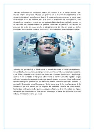 pieza en perfecto estado en diversos lugares del mundo a la vez, e incluso permite crear
museos enteros con piezas virtuales. La aplicación en la medicina la encontramos en la
simulación virtual del cuerpo humano. A partir de imágenes de nuestro cuerpo, se puede hacer
la recreación en 3D del paciente, cosa que facilita la elaboración de un diagnóstico, o la
simulación de operaciones en caso que sea necesario. La simulación de multitudes consiste en
la simulación del comportamiento de grandes cantidades de personas. Sin requerir la
presencia de gente, se puede simular el comportamiento de éstas en cosas que serían
complejas como la evacuación de un edificio o los comportamientos en situaciones complejas.
También, hay que destacar la aplicación de la realidad virtual en el campo de la presencia,
simulando situaciones para inducir comportamientos en los individuos para aplicaciones como:
tratar fobias, ansiedad social, estudios de violencia o resolución de conflictos... Finalmente,
además de las finalidades tecnológicas, últimamente la realidad virtual ha llegado a juegos
online en los cuales las personas simulan una segunda vida en un mundo virtual, en lo que el
realismo conseguido provoca que los individuos durante un tiempo sean otra persona. En
conclusión, la realidad virtual la podemos definir como una de las muchas ramas de la
informática que han velado por el progreso en diferentes ámbitos del conocimiento,
facilitándolo continuamente. De igual manera que muchas ramas de la informática, con el paso
del tiempo los sistemas se han especializado hasta llegar al día de hoy en lo que el mundo
virtual y el real son más cerca que nunca
 