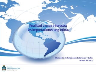 Realidad versus Intereses:
las importaciones argentinas




                  Ministerio de Relaciones Exteriores y Culto
                                              Marzo de 2012
 