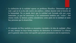 o La definición de la realidad supone un problema filosófico. Determinar qué es
real y qué no lo es ha sido motivo de análisis y debate durante toda la historia de
la humanidad. No se puede decir que la realidad está formada sólo por cosas
materiales, ya que las emociones y los sentimientos también son “reales”. Del
mismo modo, la fantasía podría considerarse como parte de la realidad en tanto
hay personas que la desarrollan.
o El concepto de Dios también se encuentra vinculado a la idea de realidad: ¿Dios
es real, aunque no haya forma empírica de demostrar su existencia? La ciencia,
por lo general, toma como real aquello que puede presentarse ante la experiencia.
 