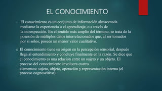 EL CONOCIMIENTO
o El conocimiento es un conjunto de información almacenada
mediante la experiencia o el aprendizaje, o a través de
la introspección. En el sentido más amplio del término, se trata de la
posesión de múltiples datos interrelacionados que, al ser tomados
por sí solos, poseen un menor valor cualitativo.
o El conocimiento tiene su origen en la percepción sensorial, después
llega al entendimiento y concluye finalmente en la razón. Se dice que
el conocimiento es una relación entre un sujeto y un objeto. El
proceso del conocimiento involucra cuatro
elementos: sujeto, objeto, operación y representación interna (el
proceso cognoscitivo).
 