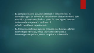 o La ciencia considera que, para alcanzar el conocimiento, es
necesario seguir un método. El conocimiento científico no sólo debe
ser válido y consistente desde el punto de vista lógico, sino que
también debe ser probado mediante el
método científico o experimental.
o La forma sistemática de generar conocimiento tiene dos etapas:
la investigación básica, donde se avanza en la teoría; y
la investigación aplicada, donde se aplica la información.
 