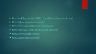  http://las4c.blogspot.mx/2009/10/realidad-y-conocimiento.html
 http://definicion.de/conocimiento/
 http://www.significados.com/conocimiento/
 http://bibliotecas.unam.mx/index.php/catalogos
 https://www.google.com.mx/
 http://definicion.de/realidad/
 