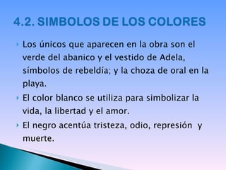 Los únicos que aparecen en la obra son el verde del abanico y el vestido de Adela, símbolos de rebeldía; y la choza de oral en la playa. El color blanco se utiliza para simbolizar la vida, la libertad y el amor. El negro acentúa tristeza, odio, represión  y muerte. 