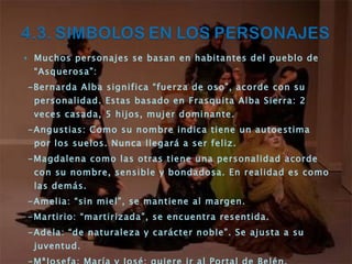 Muchos personajes se basan en habitantes del pueblo de “Asquerosa”: -Bernarda Alba significa “fuerza de oso”, acorde con su personalidad. Estas basado en Frasquita Alba Sierra: 2 veces casada, 5 hijos, mujer dominante. -Angustias: Como su nombre indica tiene un autoestima por los suelos. Nunca llegará a ser feliz. -Magdalena como las otras tiene una personalidad acorde con su nombre, sensible y bondadosa. En realidad es como las demás. -Amelia: “sin miel”, se mantiene al margen. -Martirio: “martirizada”, se encuentra resentida. -Adela: “de naturaleza y carácter noble”. Se ajusta a su juventud. -MªJosefa: María y José; quiere ir al Portal de Belén. -Poncia: Poncio Pilatos, se lava las manos. Tiene base real. -Pepe el Romano: representa el deseo de las hermanas. Esta basado en un personaje real. -Otros personajes con base real: Enrique Humanes, Maximiliano. 