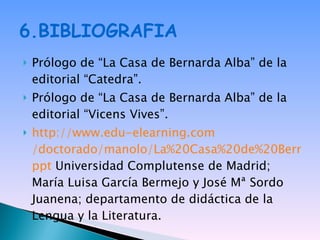 6.BIBLIOGRAFIA Prólogo de “La Casa de Bernarda Alba” de la editorial “Catedra”. Prólogo de “La Casa de Bernarda Alba” de la editorial “Vicens Vives”. http:// www.edu - elearning.com /doctorado/manolo/La%20Casa%20de%20Bernarda%20Alba. ppt  Universidad Complutense de Madrid; María Luisa García Bermejo y José Mª Sordo Juanena; departamento de didáctica de la Lengua y la Literatura. 