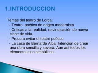 Temas del teatro de Lorca:  - Teatro  poético de origen modernista - Criticas a la realidad, reivindicación de nueva clase de vida. - Procura evitar el teatro poético - La casa de Bernarda Alba: Intención de crear una obra sencilla y severa. Aun así todos los elementos son simbólicos. 
